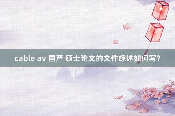 cable av 国产 硕士论文的文件综述如何写？
