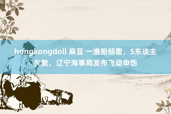 hongkongdoll 麻豆 一渔船倾覆，5东谈主失散，辽宁海事局发布飞动申饬