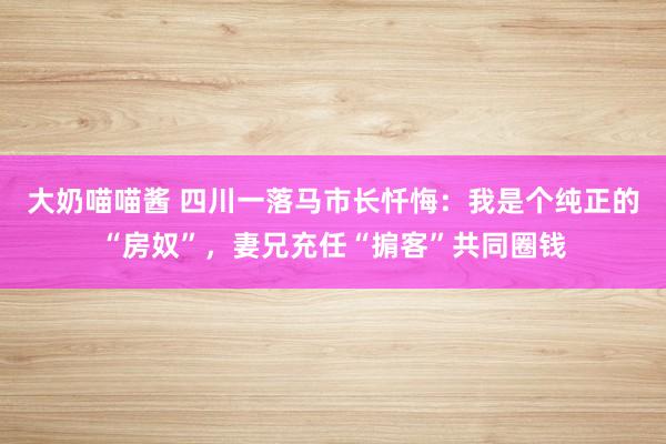 大奶喵喵酱 四川一落马市长忏悔：我是个纯正的“房奴”，妻兄充任“掮客”共同圈钱