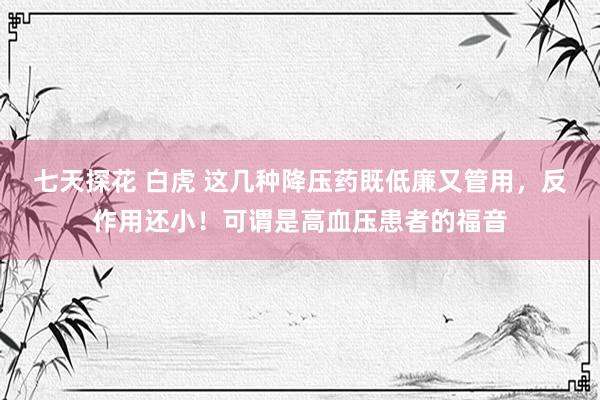 七天探花 白虎 这几种降压药既低廉又管用，反作用还小！可谓是高血压患者的福音