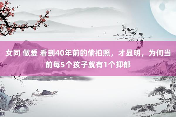 女同 做爱 看到40年前的偷拍照，才显明，为何当前每5个孩子就有1个抑郁