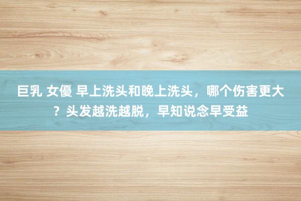 巨乳 女優 早上洗头和晚上洗头，哪个伤害更大？头发越洗越脱，早知说念早受益