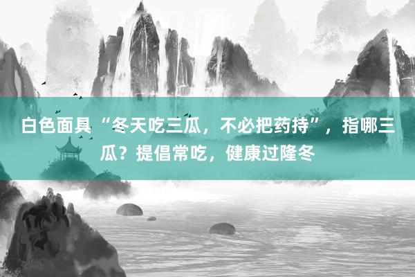 白色面具 “冬天吃三瓜，不必把药持”，指哪三瓜？提倡常吃，健康过隆冬