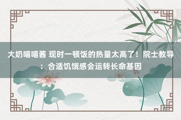 大奶喵喵酱 现时一顿饭的热量太高了！院士教导：合适饥饿感会运转长命基因
