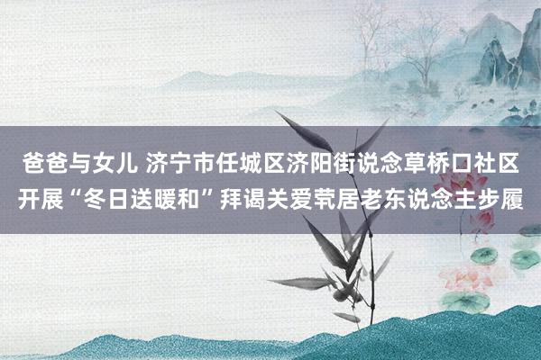 爸爸与女儿 济宁市任城区济阳街说念草桥口社区开展“冬日送暖和”拜谒关爱茕居老东说念主步履