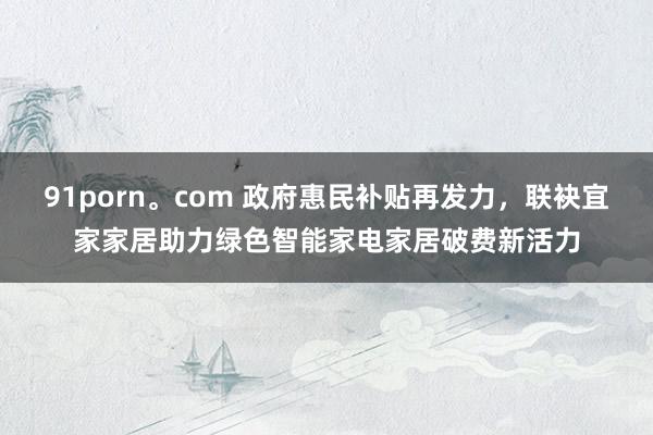 91porn。com 政府惠民补贴再发力，联袂宜家家居助力绿色智能家电家居破费新活力