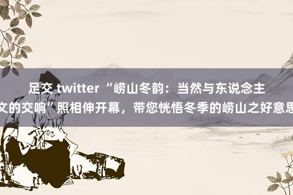 足交 twitter “崂山冬韵：当然与东说念主文的交响”照相伸开幕，带您恍悟冬季的崂山之好意思