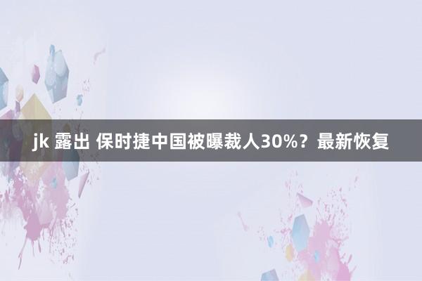jk 露出 保时捷中国被曝裁人30%？最新恢复