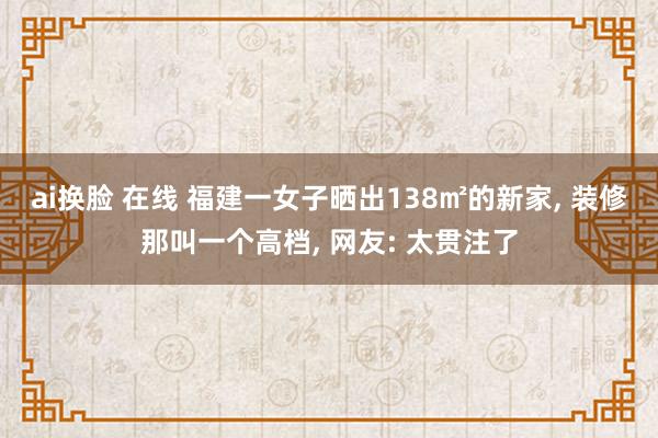 ai换脸 在线 福建一女子晒出138㎡的新家， 装修那叫一个高档， 网友: 太贯注了