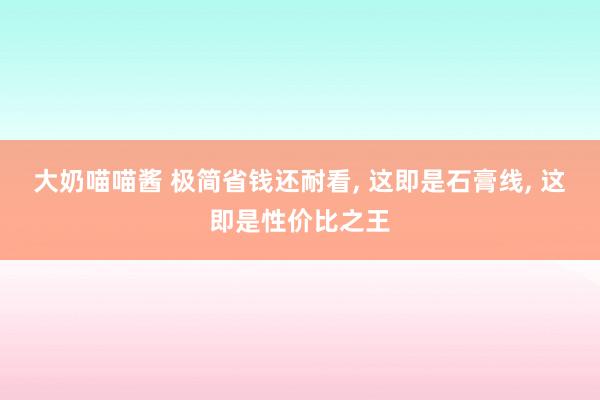 大奶喵喵酱 极简省钱还耐看， 这即是石膏线， 这即是性价比之王