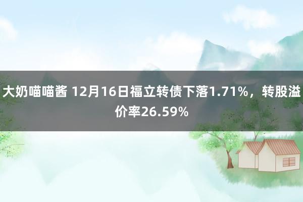 大奶喵喵酱 12月16日福立转债下落1.71%，转股溢价率26.59%