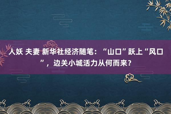 人妖 夫妻 新华社经济随笔：“山口”跃上“风口”，边关小城活力从何而来？