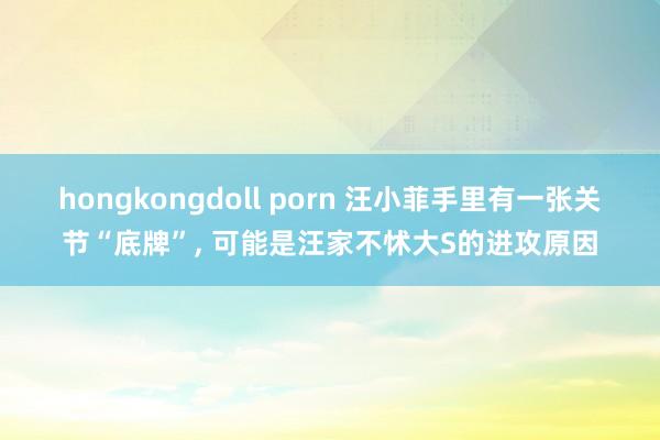 hongkongdoll porn 汪小菲手里有一张关节“底牌”， 可能是汪家不怵大S的进攻原因