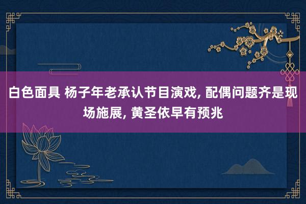 白色面具 杨子年老承认节目演戏， 配偶问题齐是现场施展， 黄圣依早有预兆