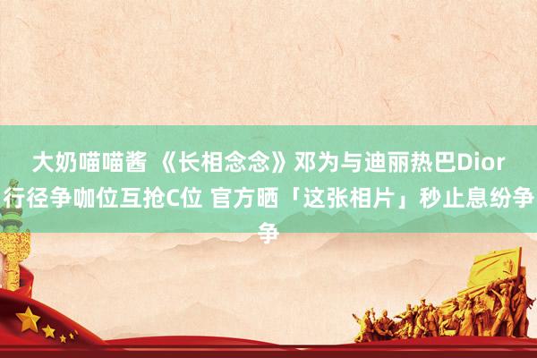 大奶喵喵酱 《长相念念》邓为与迪丽热巴Dior行径争咖位互抢C位 官方晒「这张相片」秒止息纷争