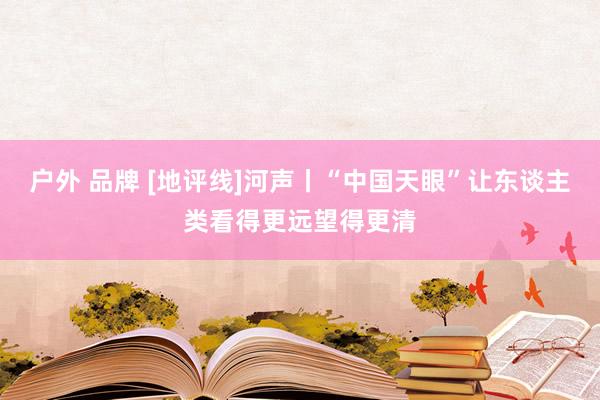 户外 品牌 [地评线]河声丨“中国天眼”让东谈主类看得更远望得更清