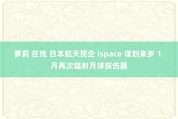 萝莉 在线 日本航天民企 ispace 谋划来岁 1 月再次辐射月球探伤器