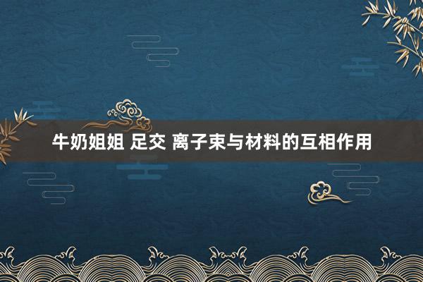 牛奶姐姐 足交 离子束与材料的互相作用