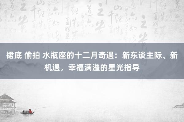 裙底 偷拍 水瓶座的十二月奇遇：新东谈主际、新机遇，幸福满溢的星光指导