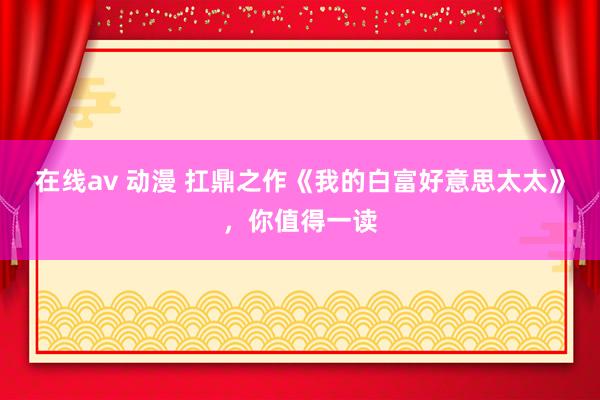 在线av 动漫 扛鼎之作《我的白富好意思太太》，你值得一读