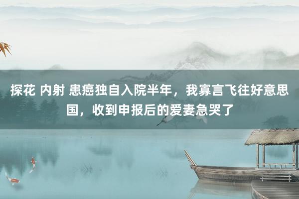 探花 内射 患癌独自入院半年，我寡言飞往好意思国，收到申报后的爱妻急哭了