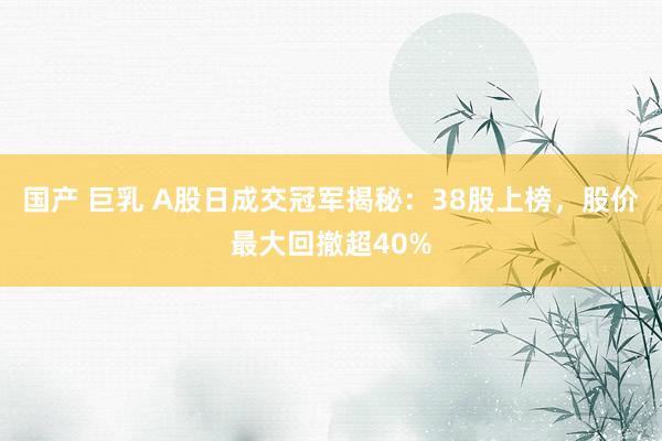 国产 巨乳 A股日成交冠军揭秘：38股上榜，股价最大回撤超40%