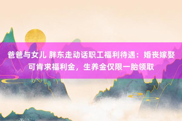 爸爸与女儿 胖东走动话职工福利待遇：婚丧嫁娶可肯求福利金，生养金仅限一胎领取
