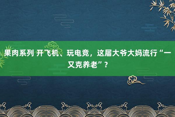 果肉系列 开飞机、玩电竞，这届大爷大妈流行“一又克养老”？