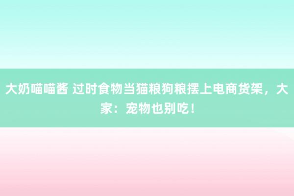 大奶喵喵酱 过时食物当猫粮狗粮摆上电商货架，大家：宠物也别吃！