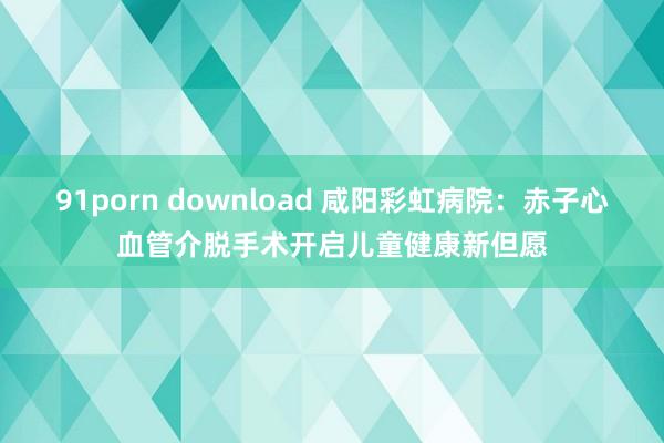 91porn download 咸阳彩虹病院：赤子心血管介脱手术开启儿童健康新但愿