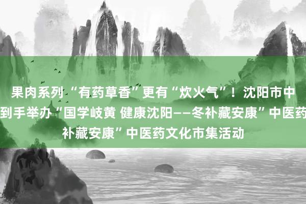 果肉系列 “有药草香”更有“炊火气”！沈阳市中西医联接病院到手举办“国学岐黄 健康沈阳——冬补藏安康”中医药文化市集活动