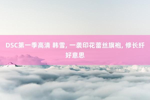 DSC第一季高清 韩雪， 一袭印花蕾丝旗袍， 修长纤好意思