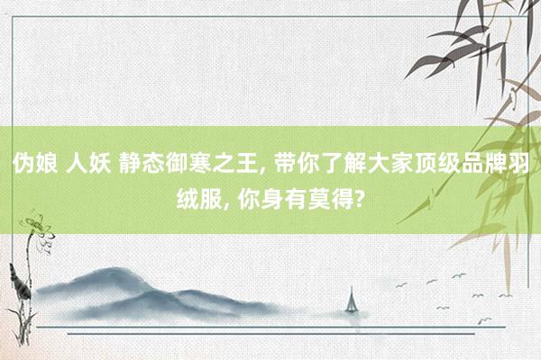 伪娘 人妖 静态御寒之王， 带你了解大家顶级品牌羽绒服， 你身有莫得?