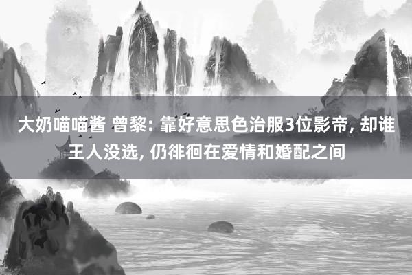 大奶喵喵酱 曾黎: 靠好意思色治服3位影帝， 却谁王人没选， 仍徘徊在爱情和婚配之间