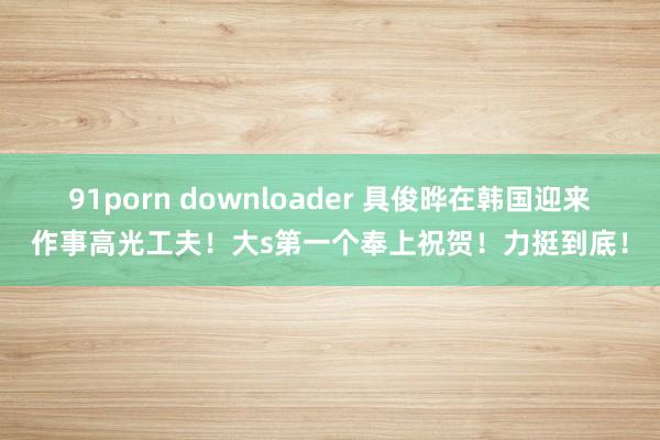 91porn downloader 具俊晔在韩国迎来作事高光工夫！大s第一个奉上祝贺！力挺到底！