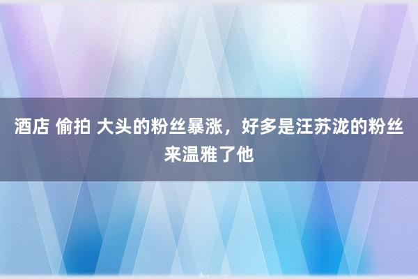 酒店 偷拍 大头的粉丝暴涨，好多是汪苏泷的粉丝来温雅了他