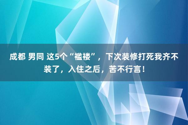 成都 男同 这5个“褴褛”，下次装修打死我齐不装了，入住之后，苦不行言！