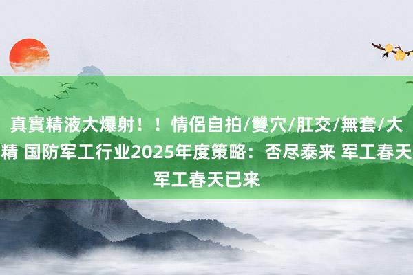 真實精液大爆射！！情侶自拍/雙穴/肛交/無套/大量噴精 国防军工行业2025年度策略：否尽泰来 军工春天已来