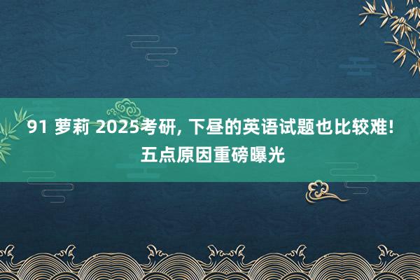 91 萝莉 2025考研， 下昼的英语试题也比较难! 五点原因重磅曝光