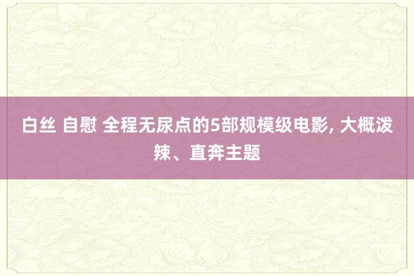 白丝 自慰 全程无尿点的5部规模级电影， 大概泼辣、直奔主题