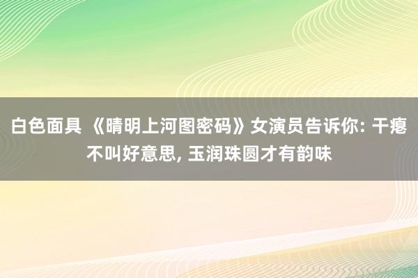 白色面具 《晴明上河图密码》女演员告诉你: 干瘪不叫好意思， 玉润珠圆才有韵味