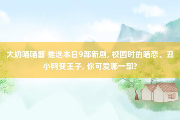 大奶喵喵酱 推选本日9部新剧， 校园时的暗恋、丑小鸭变王子， 你可爱哪一部?