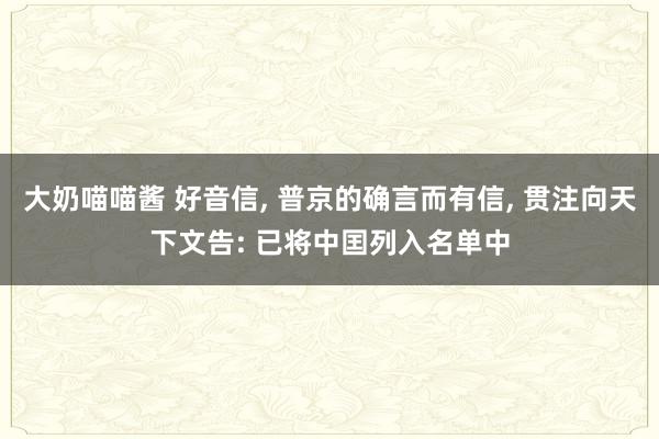 大奶喵喵酱 好音信， 普京的确言而有信， 贯注向天下文告: 已将中囯列入名单中