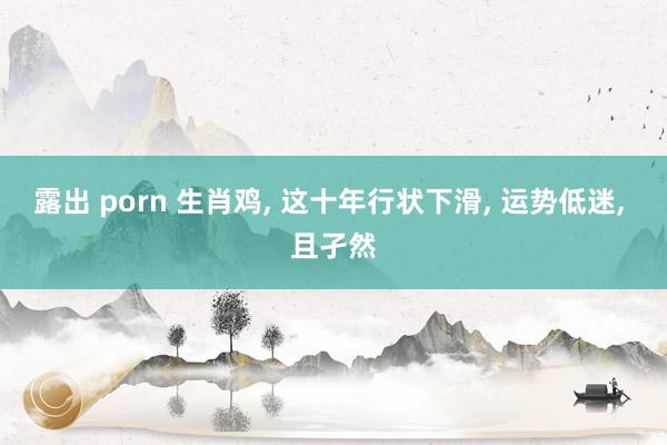 露出 porn 生肖鸡， 这十年行状下滑， 运势低迷， 且孑然