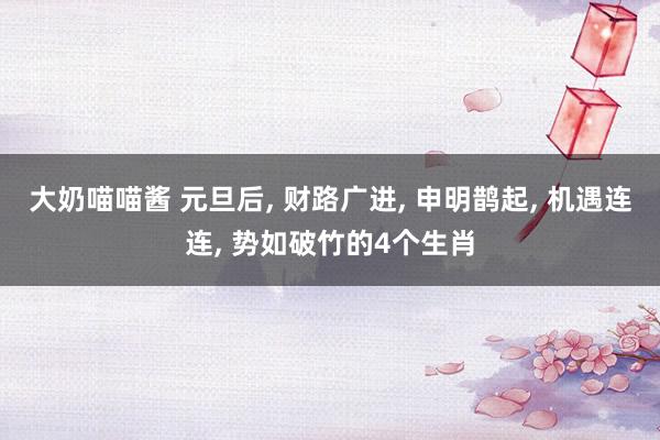 大奶喵喵酱 元旦后， 财路广进， 申明鹊起， 机遇连连， 势如破竹的4个生肖