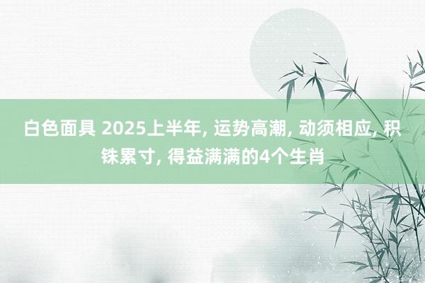 白色面具 2025上半年， 运势高潮， 动须相应， 积铢累寸， 得益满满的4个生肖
