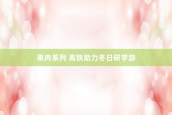 果肉系列 高铁助力冬日研学游