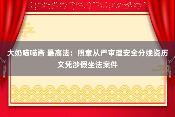 大奶喵喵酱 最高法：照章从严审理安全分娩资历文凭涉假坐法案件