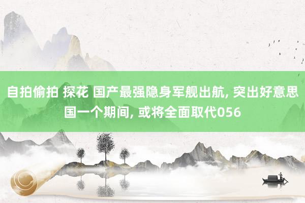 自拍偷拍 探花 国产最强隐身军舰出航， 突出好意思国一个期间， 或将全面取代056