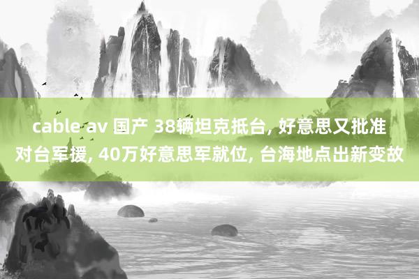 cable av 国产 38辆坦克抵台， 好意思又批准对台军援， 40万好意思军就位， 台海地点出新变故